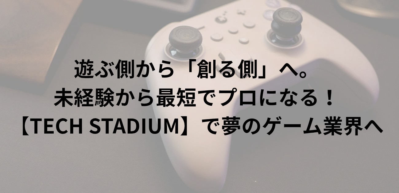 遊ぶ側から「創る側」へ。 未経験から最短でプロになる！ TECH STADIUMで夢のゲーム業界へ と書かれたアイキャッチ画像